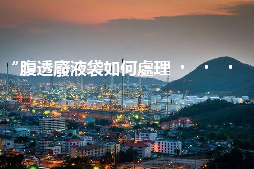 “腹透廢液袋如何處理？環(huán)保專家支招，綠色處置新篇章！”